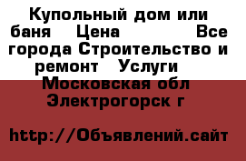 Купольный дом или баня  › Цена ­ 68 000 - Все города Строительство и ремонт » Услуги   . Московская обл.,Электрогорск г.